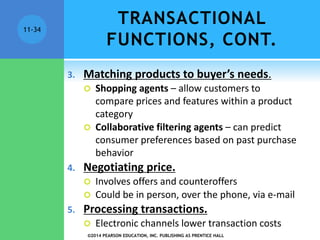 TRANSACTIONAL
FUNCTIONS, CONT.
3. Matching products to buyer’s needs.
 Shopping agents – allow customers to
compare prices and features within a product
category
 Collaborative filtering agents – can predict
consumer preferences based on past purchase
behavior
4. Negotiating price.
 Involves offers and counteroffers
 Could be in person, over the phone, via e-mail
5. Processing transactions.
 Electronic channels lower transaction costs
©2014 PEARSON EDUCATION, INC. PUBLISHING AS PRENTICE HALL
11-34
 
