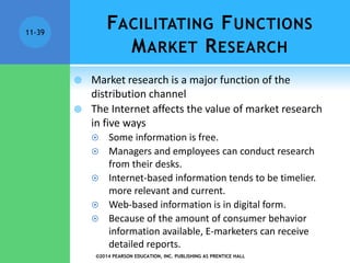©2014 PEARSON EDUCATION, INC. PUBLISHING AS PRENTICE HALL
11-39
FACILITATING FUNCTIONS
MARKET RESEARCH
 Market research is a major function of the
distribution channel
 The Internet affects the value of market research
in five ways
 Some information is free.
 Managers and employees can conduct research
from their desks.
 Internet-based information tends to be timelier.
more relevant and current.
 Web-based information is in digital form.
 Because of the amount of consumer behavior
information available, E-marketers can receive
detailed reports.
 