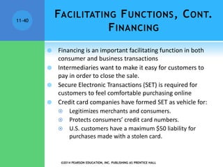 ©2014 PEARSON EDUCATION, INC. PUBLISHING AS PRENTICE HALL
11-40
FACILITATING FUNCTIONS, CONT.
FINANCING
 Financing is an important facilitating function in both
consumer and business transactions
 Intermediaries want to make it easy for customers to
pay in order to close the sale.
 Secure Electronic Transactions (SET) is required for
customers to feel comfortable purchasing online
 Credit card companies have formed SET as vehicle for:
 Legitimizes merchants and consumers.
 Protects consumers’ credit card numbers.
 U.S. customers have a maximum $50 liability for
purchases made with a stolen card.
 