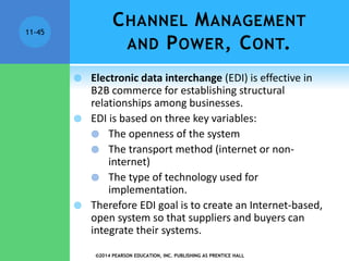 ©2014 PEARSON EDUCATION, INC. PUBLISHING AS PRENTICE HALL
11-45
 Electronic data interchange (EDI) is effective in
B2B commerce for establishing structural
relationships among businesses.
 EDI is based on three key variables:
 The openness of the system
 The transport method (internet or non-
internet)
 The type of technology used for
implementation.
 Therefore EDI goal is to create an Internet-based,
open system so that suppliers and buyers can
integrate their systems.
CHANNEL MANAGEMENT
AND POWER, CONT.
 