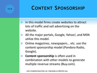 ©2014 PEARSON EDUCATION, INC. PUBLISHING AS PRENTICE HALL
11-9 CONTENT SPONSORSHIP
 In this model firms create websites to attract
lots of traffic and sell advertising on the
website.
 All the major portals, Google, Yahoo!, and MSN
utilize this model.
 Online magazines, newspapers… etc. use the
content sponsorship model (Pandora Radio,
Google).
 Content sponsorship is often used in
combination with other models to generate
multiple revenue streams (Buy.com).
 