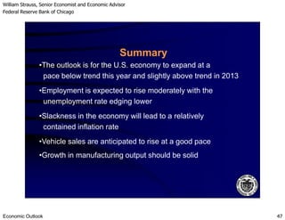 William Strauss, Senior Economist and Economic Advisor
Federal Reserve Bank of Chicago
Economic Outlook 47
•The outlook is for the U.S. economy to expand at a
pace below trend this year and slightly above trend in 2013
Summary
•Employment is expected to rise moderately with the
unemployment rate edging lower
•Slackness in the economy will lead to a relatively
contained inflation rate
•Vehicle sales are anticipated to rise at a good pace
•Growth in manufacturing output should be solid
 