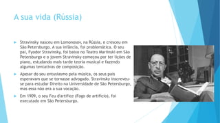 A sua vida (Rússia)
 Stravinsky nasceu em Lomonosov, na Rússia, e cresceu em
São Petersburgo. A sua infância, foi problemática. O seu
pai, Fyodor Stravinsky, foi baixo no Teatro Mariinski em São
Petersburgo e o jovem Stravinsky começou por ter lições de
piano, estudando mais tarde teoria musical e fazendo
algumas tentativas de composição.
 Apesar do seu entusiasmo pela música, os seus pais
esperavam que se tornasse advogado. Stravinsky inscreveu-
se para estudar Direito na Universidade de São Petersburgo,
mas essa não era a sua vocação.
 Em 1909, o seu Feu d'artifice (Fogo de artifício), foi
executado em São Petersburgo.
 