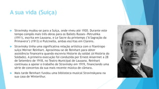 A sua vida (Suiça)
 Stravinsky mudou-se para a Suíça, onde viveu até 1920. Durante este
tempo compôs mais três obras para os Ballets Russes—Petrushka
(1911), escrita em Lausana, e Le Sacre du printemps ("A Sagração da
Primavera") (1913) e Pulcinella, ambas escritas em Clarens.
 Stravinsky tinha uma significativa relação artística com o filantropo
suíço Werner Reinhart. Aproximou-se de Reinhart para obter
assistência financeira quando escrevia Historie du soldat (A História do
Soldado). A primeira execução foi conduzida por Ernest Ansermet a 28
de Setembro de 1918, no Teatro Municipal de Lausana. Reinhart
continuou a apoiar o trabalho de Stravinsky em 1919, financiando uma
série de concertos da sua mais recente música de câmara.
 Mais tarde Reinhart fundou uma biblioteca musical Stravinskyana na
sua casa de Winterthur.
 