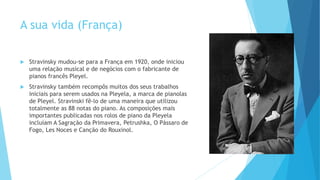 A sua vida (França)
 Stravinsky mudou-se para a França em 1920, onde iniciou
uma relação musical e de negócios com o fabricante de
pianos francês Pleyel.
 Stravinsky também recompôs muitos dos seus trabalhos
iniciais para serem usados na Pleyela, a marca de pianolas
de Pleyel. Stravinski fê-lo de uma maneira que utilizou
totalmente as 88 notas do piano. As composições mais
importantes publicadas nos rolos de piano da Pleyela
incluíam A Sagração da Primavera, Petrushka, O Pássaro de
Fogo, Les Noces e Canção do Rouxinol.
 