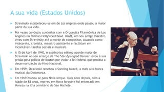 A sua vida (Estados Unidos)
 Stravinsky estabeleceu-se em de Los Angeles onde passou a maior
parte da sua vida.
 Por vezes conduziu concertos com a Orquestra Filarmónica de Los
Angeles no famoso Hollywood Bowl. Kraft, um seu amigo maestro,
viveu com Stravinsky até a morte do compositor, atuando como
intérprete, cronista, maestro assistente e factótum em
incontáveis tarefas sociais e musicais.
 A 15 de Abril de 1940, o excêntrico sétimo acorde maior de
Stravinski no seu arranjo da The Star-Spangled Banner levou à sua
prisão pela polícia de Boston por violar a lei federal que proibia a
desarmonização do Hino Nacional.
 Em 1959, Stravinski recebeu o Sonning Award, a mais alta honra
musical da Dinamarca.
 Em 1969 mudou-se para Nova Iorque. Dois anos depois, com a
idade de 88 anos, morreu em Nova Iorque e foi enterrado em
Veneza na ilha cemitério de San Michele.
 