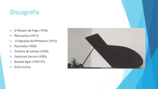 Discografia
 O Pássaro de Fogo (1910)
 Petrouchka (1911)
 A Sagração da Primavera (1913)
 Pulcinella (1920)
 Sinfonia de Salmos (1930)
 Canticum Sacrum (1955)
 Bailado Agon (1953-57)
 Entre outros
 