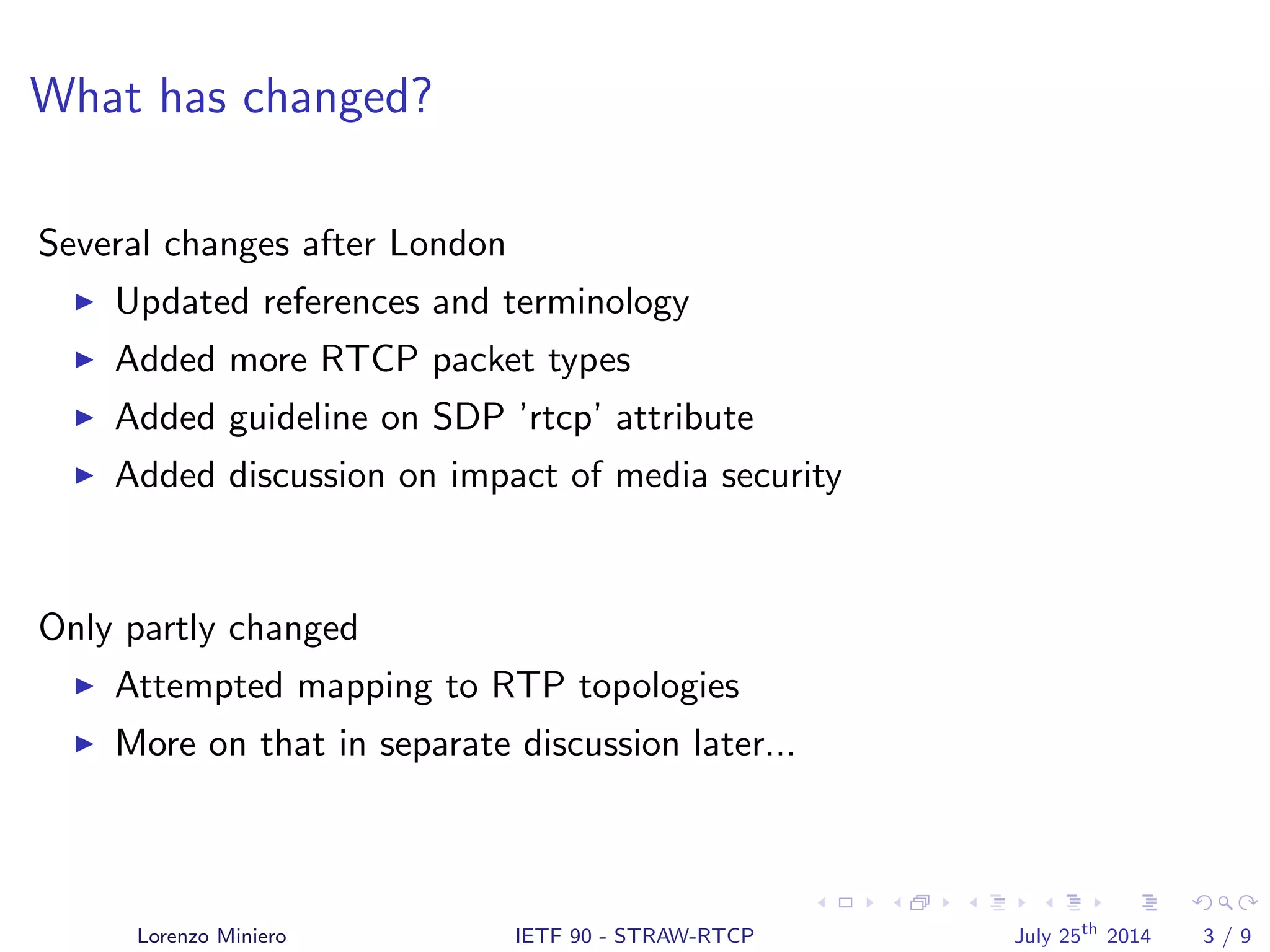 What has changed?
Several changes after London
Updated references and terminology
Added more RTCP packet types
Added guideline on SDP ’rtcp’ attribute
Added discussion on impact of media security
Only partly changed
Attempted mapping to RTP topologies
More on that in separate discussion later...
Lorenzo Miniero IETF 90 - STRAW-RTCP July 25th
2014 3 / 9
 