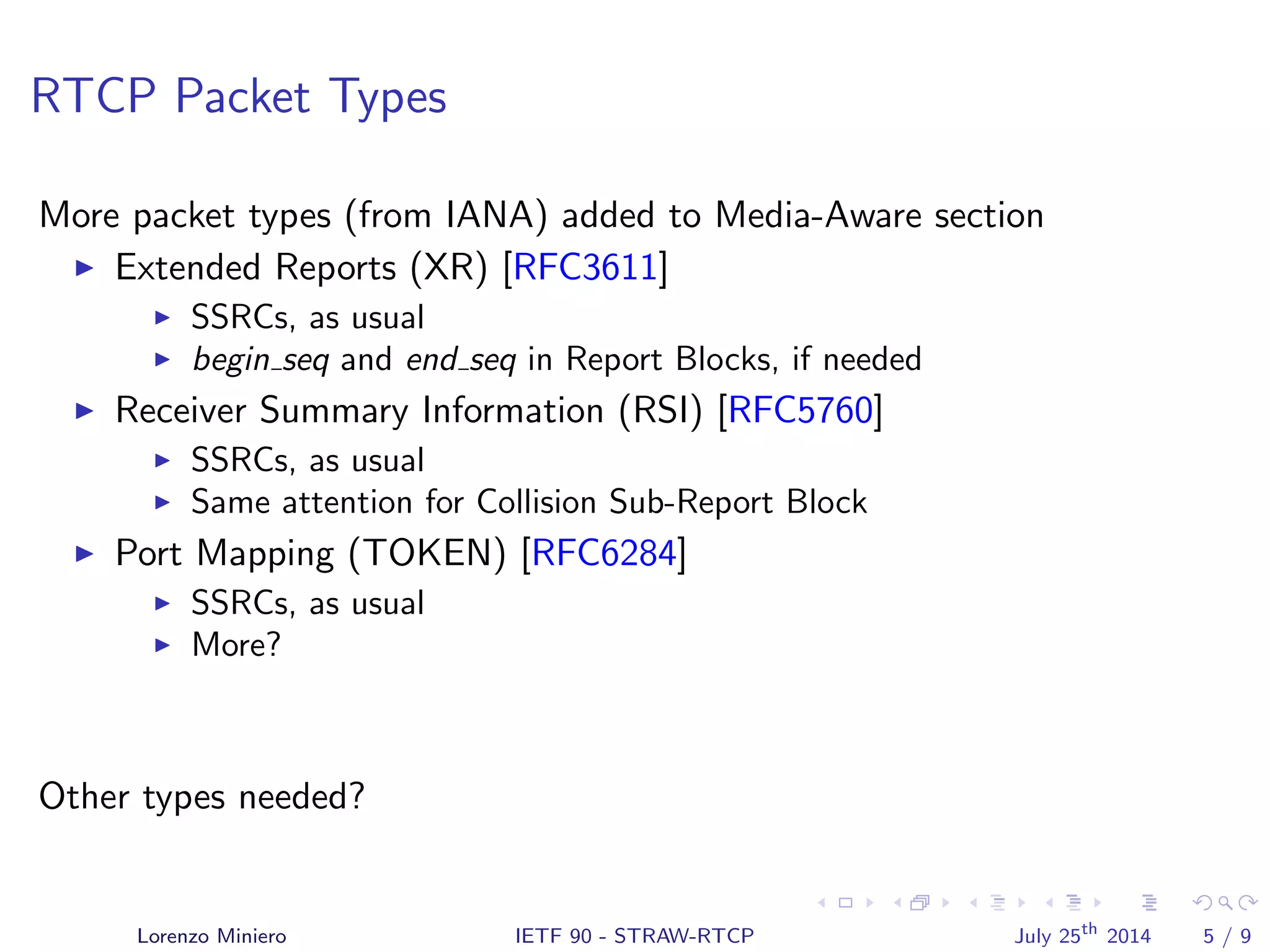RTCP Packet Types
More packet types (from IANA) added to Media-Aware section
Extended Reports (XR) [RFC3611]
SSRCs, as usual
begin seq and end seq in Report Blocks, if needed
Receiver Summary Information (RSI) [RFC5760]
SSRCs, as usual
Same attention for Collision Sub-Report Block
Port Mapping (TOKEN) [RFC6284]
SSRCs, as usual
More?
Other types needed?
Lorenzo Miniero IETF 90 - STRAW-RTCP July 25th
2014 5 / 9
 