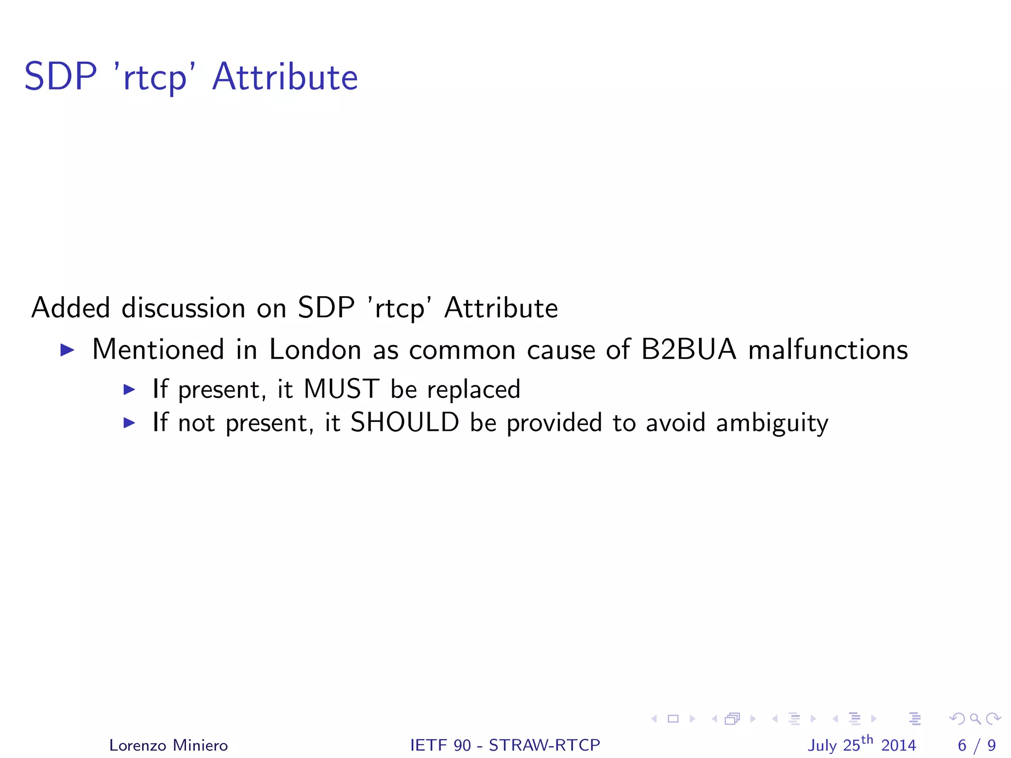 SDP ’rtcp’ Attribute
Added discussion on SDP ’rtcp’ Attribute
Mentioned in London as common cause of B2BUA malfunctions
If present, it MUST be replaced
If not present, it SHOULD be provided to avoid ambiguity
Lorenzo Miniero IETF 90 - STRAW-RTCP July 25th
2014 6 / 9
 