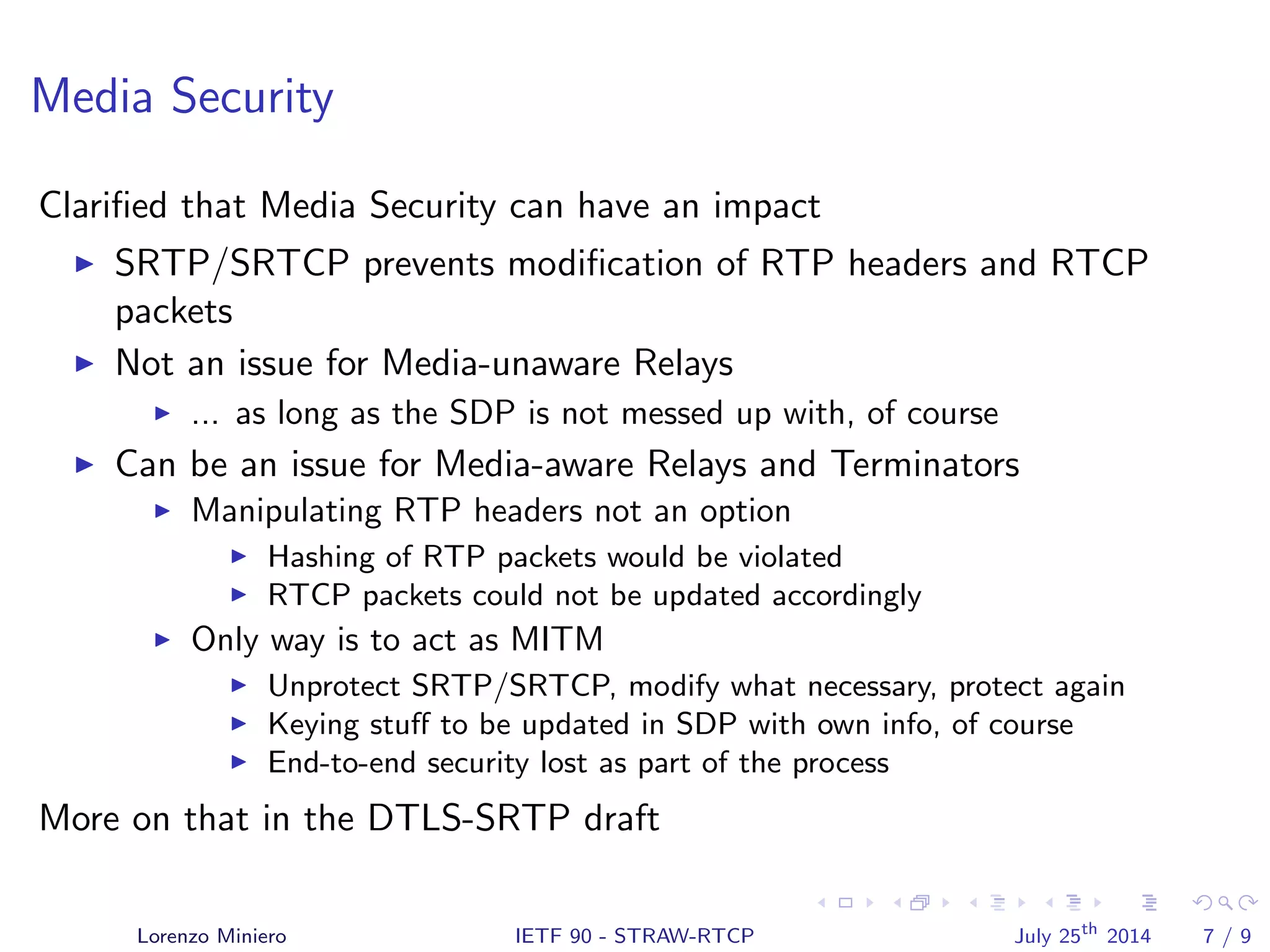 Media Security
Clariﬁed that Media Security can have an impact
SRTP/SRTCP prevents modiﬁcation of RTP headers and RTCP
packets
Not an issue for Media-unaware Relays
... as long as the SDP is not messed up with, of course
Can be an issue for Media-aware Relays and Terminators
Manipulating RTP headers not an option
Hashing of RTP packets would be violated
RTCP packets could not be updated accordingly
Only way is to act as MITM
Unprotect SRTP/SRTCP, modify what necessary, protect again
Keying stuﬀ to be updated in SDP with own info, of course
End-to-end security lost as part of the process
More on that in the DTLS-SRTP draft
Lorenzo Miniero IETF 90 - STRAW-RTCP July 25th
2014 7 / 9
 