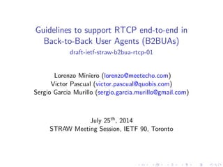 Guidelines to support RTCP end-to-end in
Back-to-Back User Agents (B2BUAs)
draft-ietf-straw-b2bua-rtcp-01
Lorenzo Miniero (lorenzo@meetecho.com)
Victor Pascual (victor.pascual@quobis.com)
Sergio Garcia Murillo (sergio.garcia.murillo@gmail.com)
July 25th, 2014
STRAW Meeting Session, IETF 90, Toronto
 