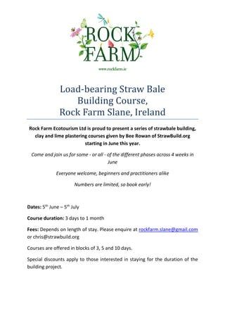 www.rockfarm.ie




                Load-bearing Straw Bale
                   Building Course,
                Rock Farm Slane, Ireland
Rock Farm Ecotourism Ltd is proud to present a series of strawbale building,
  clay and lime plastering courses given by Bee Rowan of StrawBuild.org
                         starting in June this year.

  Come and join us for some - or all - of the different phases across 4 weeks in
                                       June

              Everyone welcome, beginners and practitioners alike

                       Numbers are limited, so book early!



Dates: 5th June – 5th July

Course duration: 3 days to 1 month

Fees: Depends on length of stay. Please enquire at rockfarm.slane@gmail.com
or chris@strawbuild.org

Courses are offered in blocks of 3, 5 and 10 days.

Special discounts apply to those interested in staying for the duration of the
building project.
 