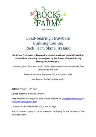 www.rockfarm.ie




               Load-bearing Strawbale
                  Building Course,
               Rock Farm Slane, Ireland
Rock Farm Ecotourism Ltd is proud to present a series of strawbale building,
  clay and lime plastering courses given by Bee Rowan of StrawBuild.org
                         starting in April this year.

Come and join us for some - or all - of the different phases across 4 weeks, from
                             mid April to mid May

             Everyone welcome, beginners and practitioners alike

                      Numbers are limited, so book early!



Dates: 17th April – 17th May

Course duration: 3 days to 1 month

Fees: Depends on length of stay. Please enquire at chris@strawbuild.org or
rockfarm.slane@gmail.com

Courses are offered in blocks of 3, 5 and 10 days.

Special discounts apply to those interested in staying for the duration of the
building project.
 