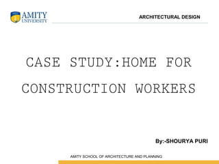 CASE STUDY:HOME FOR
CONSTRUCTION WORKERS
By:-SHOURYA PURI
ARCHITECTURAL DESIGN
 AMITY SCHOOL OF ARCHITECTURE AND PLANNING
 