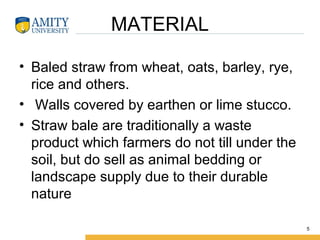MATERIAL
• Baled straw from wheat, oats, barley, rye,
rice and others.
• Walls covered by earthen or lime stucco.
• Straw bale are traditionally a waste
product which farmers do not till under the
soil, but do sell as animal bedding or
landscape supply due to their durable
nature
5
 