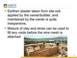 • Earthen plaster taken from site soil,
applied by the owner/builder, and
maintained by the owner is quite
inexpensive,
• Mixture of clay and straw can be used to
fill any voids before the wire mesh is
attached
8
 