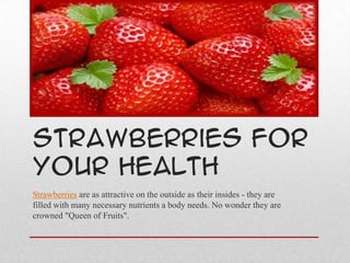 Strawberries For
Your Health
Strawberries are as attractive on the outside as their insides - they are
filled with many necessary nutrients a body needs. No wonder they are
crowned "Queen of Fruits".
 
