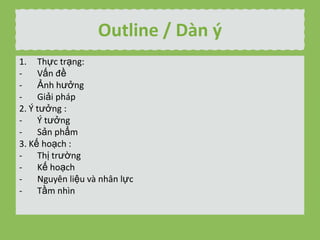 Outline / Dn ?
1. Th?c tr?ng:
V?n ??
?nh h??ng
Gi?i php
2. ? t??ng :
? t??ng
S?n ph?m
3. K? ho?ch :
Th? tr??ng
K? ho?ch
Nguyn li?u v nh?n l?c
T?m nhn

 