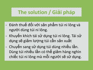 The solution / Gi?i php
- ?nh thu? ??i v?i s?n ph?m ti ni l?ng v
ng??i dng ti ni l?ng.
- Khuy?n khch ti s? d?ng ti ni l?ng. Ti s?
d?ng s? gi?m l??ng ti c?n s?n xu?t
- Chuy?n sang s? d?ng ti dng nhi?u l?n.
Dng ti nhi?u l?n c th? gi?m hng nghn
chi?c ti ni l?ng m m?i ng??i s? s? d?ng.

 