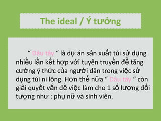 The ideal / ? t??ng
 D?u t?y  l d? n s?n xu?t ti s? d?ng
nhi?u l?n k?t h?p v?i tuyn truy?n ?? t?ng
c??ng ? th?c c?a ng??i d?n trong vi?c s?
d?ng ti ni l?ng. H?n th? n?a  D?u t?y  cn
gi?i quy?t v?n ?? vi?c lm cho 1 s? l??ng ??i
t??ng nh? : ph? n? v sinh vin.

 