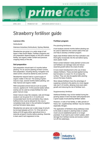 APRIL 2010           PRIMEFACT 941        (REPLACES AGFACT H3.AC.1)




Strawberry fertiliser guide
Lawrence Ullio                                           Fertiliser program
Horticulturist
                                                         Pre-planting fertilisers
Intensive Industries (Horticulture), Sydney Markets
                                                         A soil analysis several months before planting can
Strawberries are grown on a wide range of soil           be used to determine the nutrient state of the soil
types in New South Wales. Fertiliser programs and        and help to develop a fertiliser program.
soil preparation depend largely on the soil’s natural    Apply base fertiliser before the final cultivation and
fertility, soil organic matter content and previous      thoroughly incorporate into the soil before laying
cropping history of the site.                            down plastic mulch.
                                                         Direct contact between newly planted runners and
Soil preparation                                         soil fertilisers can damage roots and reduce
Soil preparation should start 4–5 months before          essential growth before the onset of winter.
planting. For an autumn planting of fresh runners,       A more recent development is the use of slow
land preparation, including discing, fumigation and      release fertilisers. These are best applied during
weed control, should be started by early summer.         bed formation in a band 10–15 cm below the
Strawberries respond well to a good supply of            surface. They can also be applied after planting
organic matter in the soil. The sowing of green          around the base of plants.
manure crops, several months before planting, can        Slow release fertilisers have the advantage of
help improve soil organic matter.                        supplying nutrients to the plants at a more regular
Well-composted animal manure such as poultry             rate over 3–9 months, allowing more even plant
manure, applied at 8–10 t/ha several weeks before        growth and reducing the risk of fertiliser burn.
sowing can be used as a base fertiliser for most
green manure crops.                                      Supplementary fertiliser

Green manure crops like cowpeas, oats and forage         Additional fertiliser may not be needed during the
sorghum can be grown for 2–4 months and                  growing season if land has been well prepared and
incorporated back into the soil before they mature.      a good supply of pre-planting fertiliser added.
Sufficient time must be allowed for the crop to          However, in soils of low fertility, or after periods of
completely break down in the soil before fumigation      heavy rain, supplementary fertiliser may be needed,
and bed formation takes place.                           especially nitrogen.
Strawberries can grow over a wide range of soil pH,      The application of fertilisers along walkways close
but do best between pH 6.5–7.0. If the soil pH is        to the beds or placed in planting holes on plastic
below pH 6.00 apply either agricultural lime or          mulch around established plants is no longer
dolomite at least 6 months before planting. Dolomite     practised. It can lead to poor nutrient uptake, plant
is best used if soil magnesium is low.                   damage from fertiliser toxicity and excess nutrient
                                                         run-off into waterways.
 