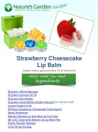Strawberry Cheesecake
            Lip Balm
            Recipe makes approximately 18 lip balm pots




26 grams White Beeswax
47 grams Coconut Oil 76
20 grams Shea Butter
23 grams Cocoa Butter-Golden Natural (not deodorized)
1 gram Vitamin E Oil
20 drops Strawberry Cheesecake Flavoring Oil
Stevia Sweetener
Red Hot Momma or Diva Red Lip Tint Color
18- 6 ml. Clear with Natural Lid Lip Balm Pots
Plastic Transfer Pipettes
1 Pull String Tea Bag
 