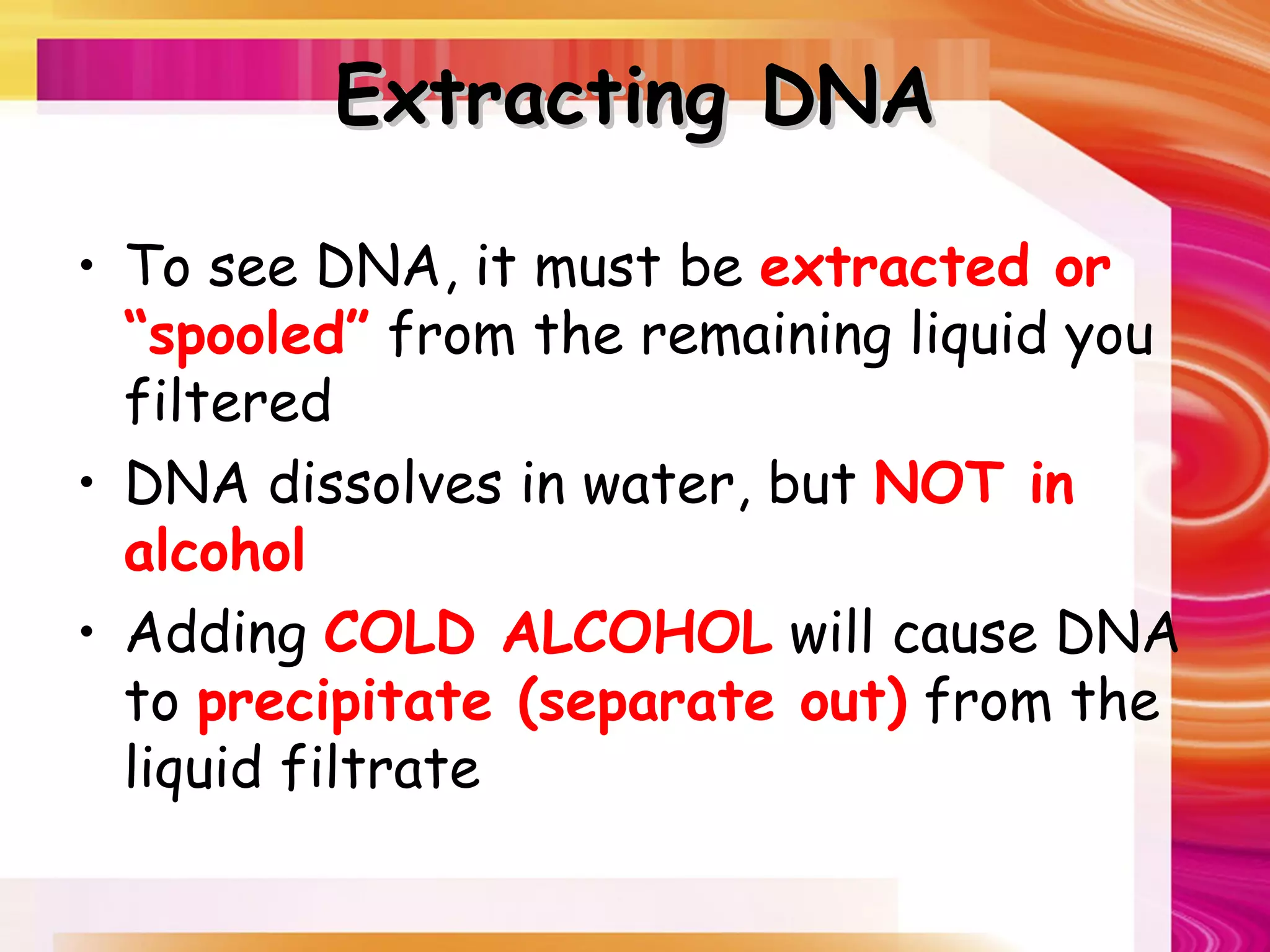 Extracting DNA

• To see DNA, it must be extracted or
  “spooled” from the remaining liquid you
  filtered
• DNA dissolves in water, but NOT in
  alcohol
• Adding COLD ALCOHOL will cause DNA
  to precipitate (separate out) from the
  liquid filtrate
 