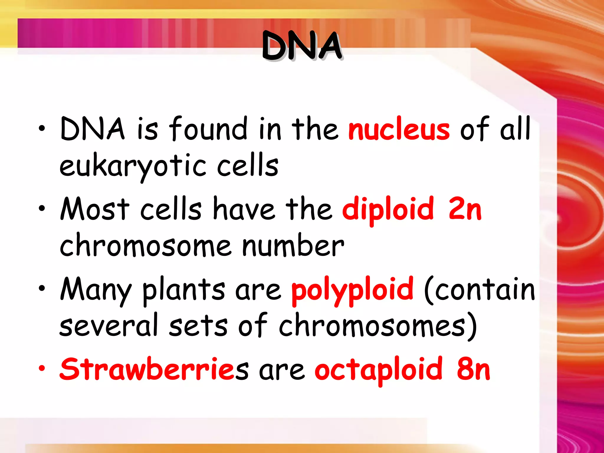 DNA

• DNA is found in the nucleus of all
  eukaryotic cells
• Most cells have the diploid 2n
  chromosome number
• Many plants are polyploid (contain
  several sets of chromosomes)
• Strawberries are octaploid 8n
 