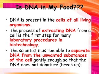 Is DNA in My Food???
• DNA is present in the cells of all living
organisms.
• The process of extracting DNA from a
cell is the first step for many
laboratory procedures in
biotechnology.
• The scientist must be able to separate
DNA from the unwanted substances
of the cell gently enough so that the
DNA does not denature (break up).
 