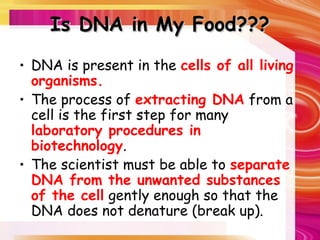 Is DNA in My Food???
Is DNA in My Food???
• DNA is present in the cells of all living
organisms.
• The process of extracting DNA from a
cell is the first step for many
laboratory procedures in
biotechnology.
• The scientist must be able to separate
DNA from the unwanted substances
of the cell gently enough so that the
DNA does not denature (break up).
 