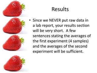 ResultsSince we NEVER put raw data in a lab report, your results section will be very short. A few sentences stating the averages of the first experiment (4 samples) and the averages of the second experiment will be sufficient.