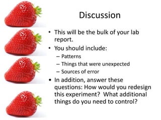 DiscussionThis will be the bulk of your lab report.You should include: PatternsThings that were unexpectedSources of errorIn addition, answer these questions: How would you redesign this experiment? What additional things do you need to control?ConclusionRestate your hypothesisDid you find support for your hypothesis.
