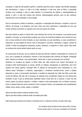 recusadas. A culpa de não poderem ganhar o sustento pesa-lhes sobre a cabeça. Nas famílias alargadas
dos marroquinos, a sogra e a mãe e as irmãs substituem a mãe mas, para os filhos, a separação
constitui uma crueldade. E para as mães também. O recrutamento fez deslizar a responsabilidade de
ganhar a vida e o pão dos ombros dos homens, desempregados perenes, para os das mulheres,
impondo-lhes uma humilhação e uma privação.
Para os marroquinos, árabes ou berberes, a selecção e a separação são ofensivas, e engolem a raiva em
silêncio. Da Europa, e de Espanha, nem bom vento nem bom casamento. A separação faz com que
muitas mulheres encontrem no regresso uma rival nos amores do marido.
Que esta história se passe no século XXI e que achemos isto normal, nós europeus, é que parece pouco
saudável. A Europa, ou os burocratas europeus que vimos nos Jerónimos tratados como animais de luxo,
com os seus carrões de vidros fumados, os seus motoristas, as suas secretárias, os seus conselheiros e
assessores, as suas legiões de servos, mais os banquetes e concertos, interlúdios e viagens, cartões de
crédito e milhas de passageiros frequentes, perdeu, perderam, a vergonha e a ética. Quem trata assim
as mulheres dos outros jamais trataria assim as suas.
Os construtores da Europa, com as canetas de prata que assinam tratados e declarações em cenários de
ouro, com a prosápia de vencedores, chamam à nova escravatura das mulheres do Magreb "emigração
ética". Damos às mulheres "uma oportunidade", dizem eles. E quem se preocupa com os filhos?
Gostariam os europeus de separar os filhos deles das mães durante seis meses? Recrutariam os
europeus mães dinamarquesas ou suecas, alemãs ou inglesas, portuguesas ou espanholas, para irem
durante seis meses apanhar morango? Não. O método de recrutamento seria considerado vil, uma
infâmia social. Psicólogos e institutos, organizações e ministérios levantar-se-iam contra a prática
desumana e vozes e comunicados levantariam a questão da separação das mães dos filhos numa fase
crucial da infância. Blá, blá, blá. O processo de selecção seria considerado indigno de uma democracia
ocidental. O pior é que as democracias ocidentais tratam muito bem de si mesmas e muito mal dos
outros, apesar de querem exportar o modelo e estarem muito preocupadas com os direitos humanos.
Como é possível fazermos isto às mulheres? Como é possível instituir uma separação entre trabalhadoras
válidas, olhos, dentes, unhas, cabelo, e inválidas?
Alguns dos filhos destas mulheres lembrar-se-ão.
Alguns dos filhos destas mulheres serão recrutados pelo Islão.
Esta Europa que presume de humana e humanista com o sr. Barroso à frente, às vezes mete nojo.
Um excelente texto da Clara Ferreira Alves sobre a Europa.
Dá que pensar sobre o rumo que a sociedade vem tomando.
 