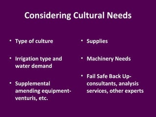 Considering Cultural Needs

• Type of culture       • Supplies

• Irrigation type and   • Machinery Needs
  water demand
                        • Fail Safe Back Up-
• Supplemental            consultants, analysis
  amending equipment-     services, other experts
  venturis, etc.
 