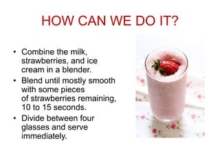 HOW CAN WE DO IT?
• Combine the milk,
strawberries, and ice
cream in a blender.
• Blend until mostly smooth
with some pieces
of strawberries remaining,
10 to 15 seconds.
• Divide between four
glasses and serve
immediately.
 