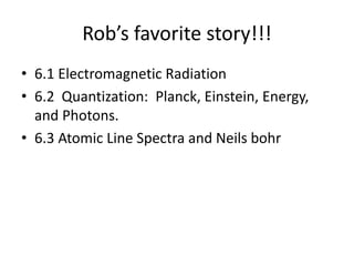 Rob’s favorite story!!!
• 6.1 Electromagnetic Radiation
• 6.2 Quantization: Planck, Einstein, Energy,
and Photons.
• 6.3 Atomic Line Spectra and Neils bohr
 