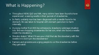 What is Happening?
 Throughout NSW, QLD and WA, many victims have been found to have
experienced a sewing needle in their punnet of strawberries.
 In Perth, a elderly man has been diagnosed with a needle found in his
stomach. He was taken to hospital with stomach pains but no harm
internally.
 A young mother from WA has witnessed a strawberry sabotage situation
too. She was chopping strawberries for her son, when she found a needle
inside the strawberry.
 She also stated, ‘What if it was your child that ate the strawberry with the
needle in it. Don’t pin the strawberries!’
 Farmers and groceries are urging people to cut the strawberries before
they get eaten.
 