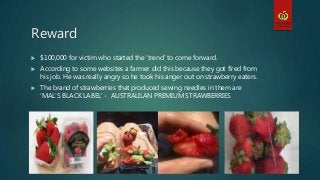 Reward
 $100,000 for victim who started the ‘trend’ to come forward.
 According to some websites a farmer did this because they got fired from
his job. He was really angry so he took his anger out on strawberry eaters.
 The brand of strawberries that produced sewing needles in them are
‘MAL’S BLACK LABEL’ - AUSTRALILAN PREMIUM STRAWBERRIES
 