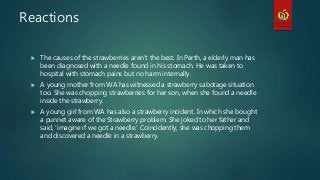 Reactions
 The causes of the strawberries aren’t the best. In Perth, a elderly man has
been diagnosed with a needle found in his stomach. He was taken to
hospital with stomach pains but no harm internally.
 A young mother from WA has witnessed a strawberry sabotage situation
too. She was chopping strawberries for her son, when she found a needle
inside the strawberry.
 A young girl from WA has also a strawberry incident. In which she bought
a punnet aware of the Strawberry problem. She joked to her father and
said, ‘imagine if we got a needle.’ Coincidently, she was chopping them
and discovered a needle in a strawberry.
 