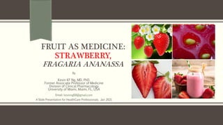 FRUIT AS MEDICINE:
STRAWBERRY,
FRAGARIA ANANASSA
By
Kevin KF Ng, MD, PhD.
Former Associate Professor of Medicine
Division of Clinical Pharmacology
University of Miami, Miami, FL, USA
Email: kevinng68@gmail.com
A Slide Presentation for HealthCare Professionals. Jan 2021
 