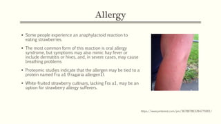 Allergy
▪ Some people experience an anaphylactoid reaction to
eating strawberries.
▪ The most common form of this reaction is oral allergy
syndrome, but symptoms may also mimic hay fever or
include dermatitis or hives, and, in severe cases, may cause
breathing problems
▪ Proteomic studies indicate that the allergen may be tied to a
protein named Fra a1 (Fragaria allergen1).
▪ White-fruited strawberry cultivars, lacking Fra a1, may be an
option for strawberry allergy sufferers.
https://www.pinterest.com/pin/367887863284275001/
 