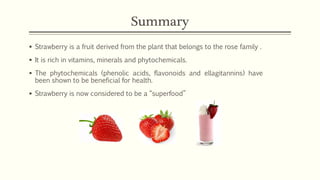 Summary
▪ Strawberry is a fruit derived from the plant that belongs to the rose family .
▪ It is rich in vitamins, minerals and phytochemicals.
▪ The phytochemicals (phenolic acids, flavonoids and ellagitannins) have
been shown to be beneficial for health.
▪ Strawberry is now considered to be a “superfood”
 