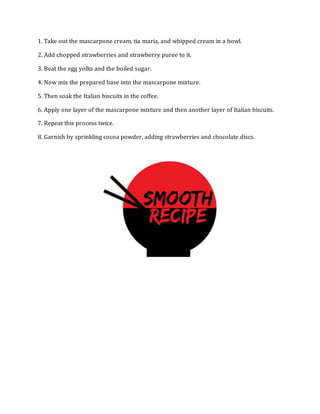 1. Take out the mascarpone cream, tia maria, and whipped cream in a bowl.
2. Add chopped strawberries and strawberry puree to it.
3. Beat the egg yolks and the boiled sugar.
4. Now mix the prepared base into the mascarpone mixture.
5. Then soak the Italian biscuits in the coffee.
6. Apply one layer of the mascarpone mixture and then another layer of Italian biscuits.
7. Repeat this process twice.
8. Garnish by sprinkling cocoa powder, adding strawberries and chocolate discs.
 