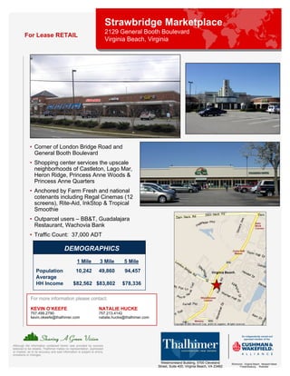 Strawbridge Marketplace
                                                                            2129 General Booth Boulevard
         For Lease RETAIL
                                                                            Virginia Beach, Virginia




             • Corner of London Bridge Road and
               General Booth Boulevard
             • Shopping center services the upscale
               neighborhoods of Castleton, Lago Mar,
               Heron Ridge, Princess Anne Woods &
               Princess Anne Quarters
             • Anchored by Farm Fresh and national
               cotenants including Regal Cinemas (12
               screens), Rite-Aid, InkStop & Tropical
               Smoothie
             • Outparcel users – BB&T, Guadalajara
               Restaurant, Wachovia Bank
             • Traffic Count: 37,000 ADT

                                         DEMOGRAPHICS
                                                   1 Mile             3 Mile      5 Mile
                  Population                      10,242             49,860       94,457
                  Average
                  HH Income                     $82,562 $83,802                  $78,336

              For more information please contact:

              KEVIN O’KEEFE                                          NATALIE HUCKE
              757.499.2790                                           757.213.4142
              kevin.okeefe@thalhimer.com                             natalie.hucke@thalhimer.com




Although the information contained herein was provided by sources
believed to be reliable, Thalhimer makes no representation, expressed
or implied, as to its accuracy and said information is subject to errors,
omissions or changes.

                                                                                                     Westmoreland Building, 5700 Cleveland       Richmond . Virginia Beach . Newport News
                                                                                                   Street, Suite 400, Virginia Beach, VA 23462         Fredericksburg . Roanoke
 