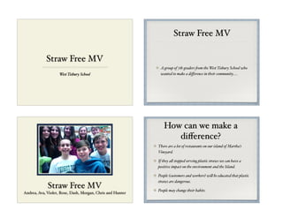 Straw Free MV
West Tisbury School
Straw Free MV
A group of 7th graders from the West Tisbury School who
wanted to make a diﬀerence in their community.....
Straw Free MV
Andrea, Ava, Violet, Rose, Dash, Morgan, Chris and Hunter
How can we make a
diﬀerence?
There are a lot of restaurants on our island of Martha’s
Vineyard. #
If they all stopped serving plastic straws we can have a
positive impact on the environment and the Island.#
People (customers and workers) will be educated that plastic
straws are dangerous.#
People may change their habits.
 