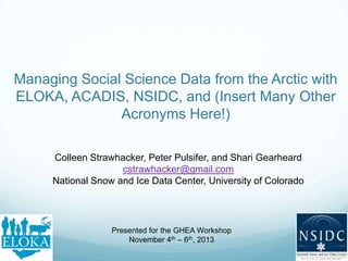 Managing Social Science Data from the Arctic with
ELOKA, ACADIS, NSIDC, and (Insert Many Other
Acronyms Here!)
Colleen Strawhacker, Peter Pulsifer, and Shari Gearheard
cstrawhacker@gmail.com
National Snow and Ice Data Center, University of Colorado
Presented for the GHEA Workshop
November 4th – 6th, 2013
 