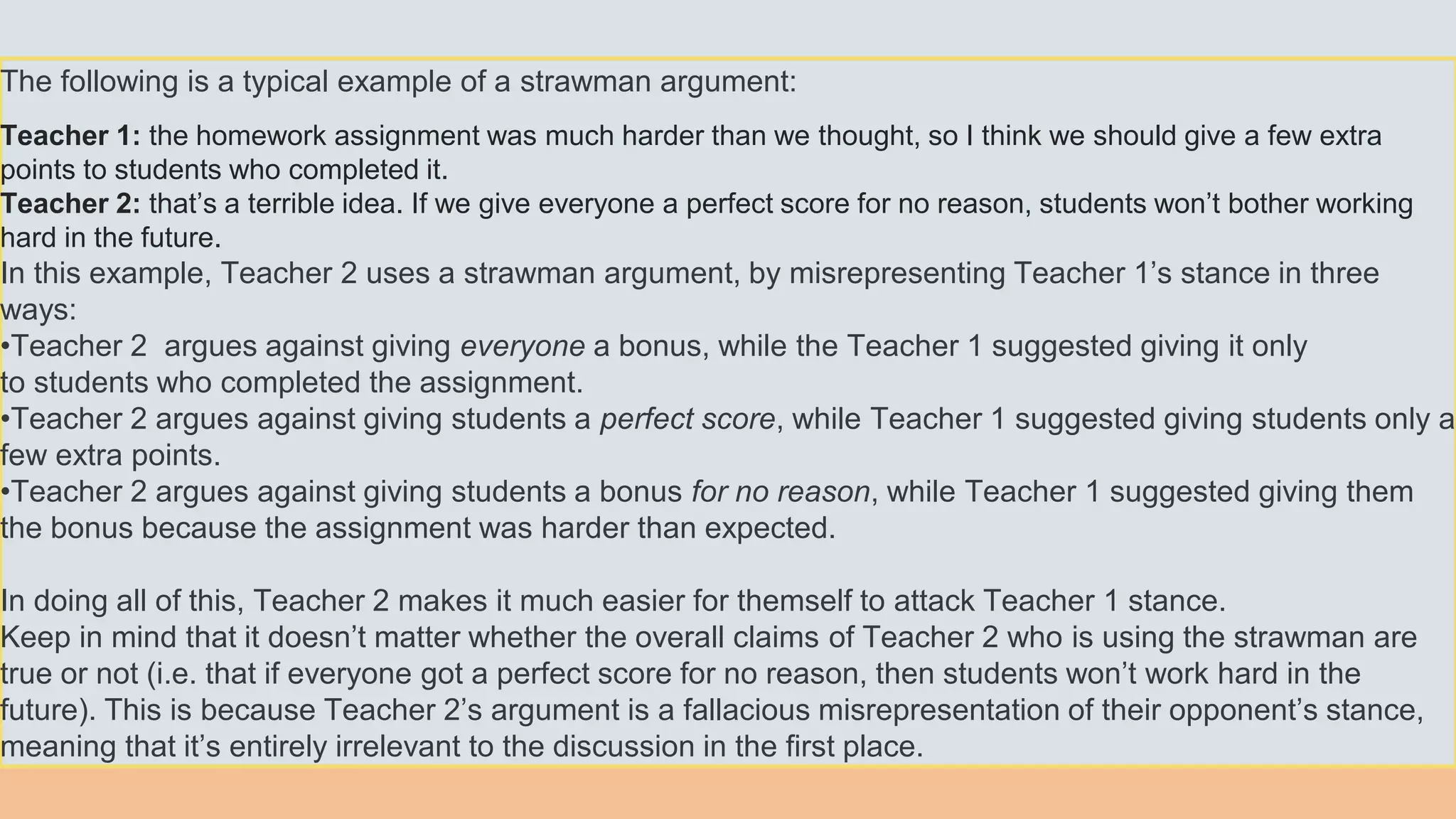 The following is a typical example of a strawman argument:
Teacher 1: the homework assignment was much harder than we thought, so I think we should give a few extra
points to students who completed it.
Teacher 2: that’s a terrible idea. If we give everyone a perfect score for no reason, students won’t bother working
hard in the future.
In this example, Teacher 2 uses a strawman argument, by misrepresenting Teacher 1’s stance in three
ways:
•Teacher 2 argues against giving everyone a bonus, while the Teacher 1 suggested giving it only
to students who completed the assignment.
•Teacher 2 argues against giving students a perfect score, while Teacher 1 suggested giving students only a
few extra points.
•Teacher 2 argues against giving students a bonus for no reason, while Teacher 1 suggested giving them
the bonus because the assignment was harder than expected.
In doing all of this, Teacher 2 makes it much easier for themself to attack Teacher 1 stance.
Keep in mind that it doesn’t matter whether the overall claims of Teacher 2 who is using the strawman are
true or not (i.e. that if everyone got a perfect score for no reason, then students won’t work hard in the
future). This is because Teacher 2’s argument is a fallacious misrepresentation of their opponent’s stance,
meaning that it’s entirely irrelevant to the discussion in the first place.
 