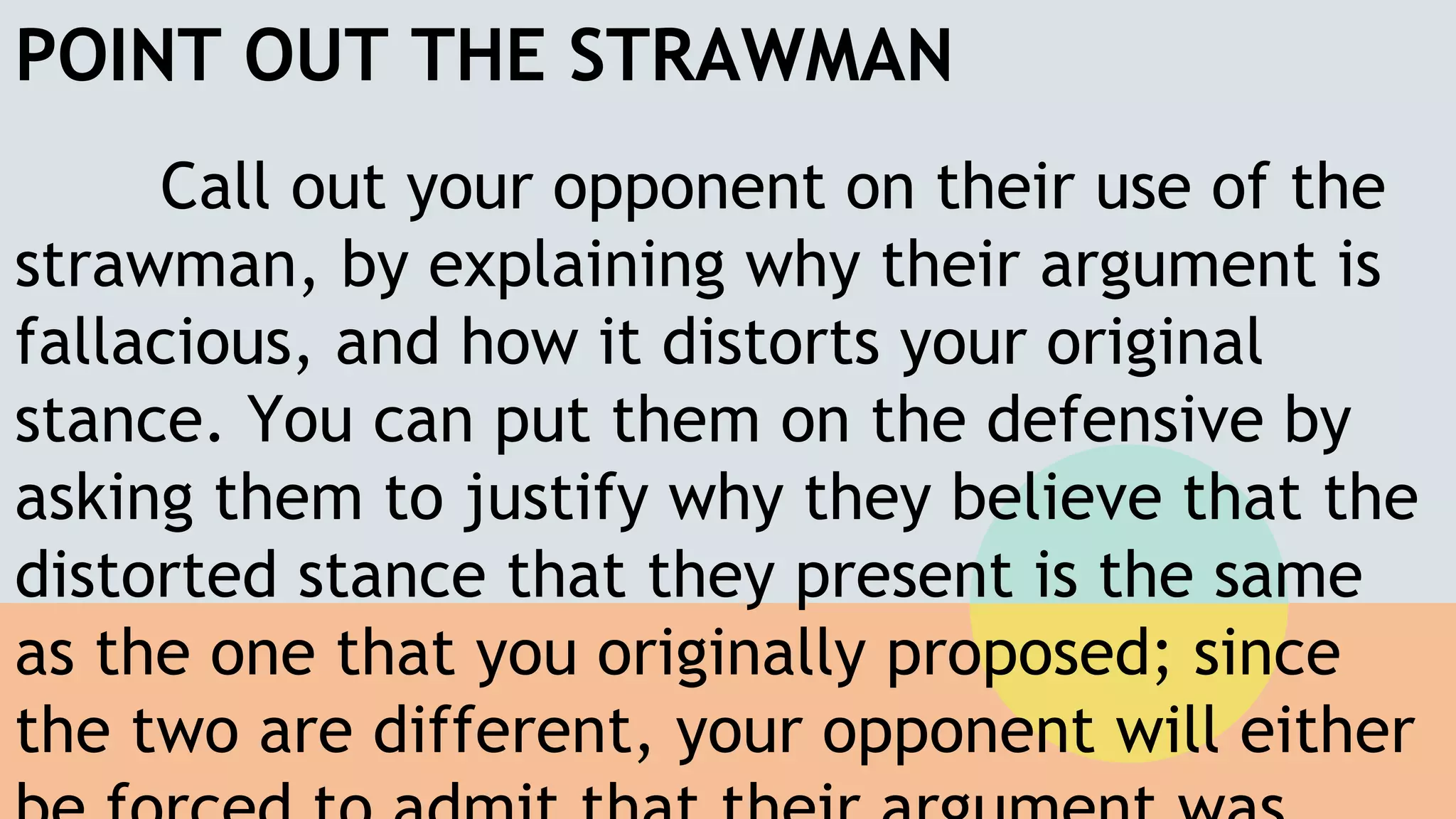 POINT OUT THE STRAWMAN
Call out your opponent on their use of the
strawman, by explaining why their argument is
fallacious, and how it distorts your original
stance. You can put them on the defensive by
asking them to justify why they believe that the
distorted stance that they present is the same
as the one that you originally proposed; since
the two are different, your opponent will either
 