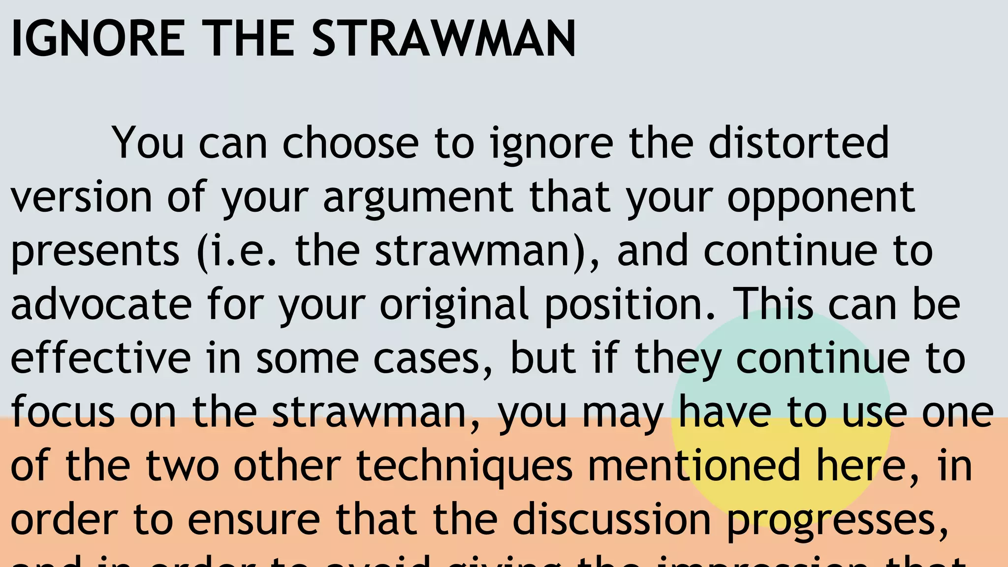 IGNORE THE STRAWMAN
You can choose to ignore the distorted
version of your argument that your opponent
presents (i.e. the strawman), and continue to
advocate for your original position. This can be
effective in some cases, but if they continue to
focus on the strawman, you may have to use one
of the two other techniques mentioned here, in
order to ensure that the discussion progresses,
 